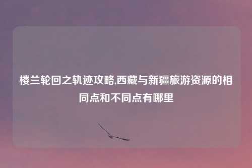 楼兰轮回之轨迹攻略,西藏与新疆旅游资源的相同点和不同点有哪里