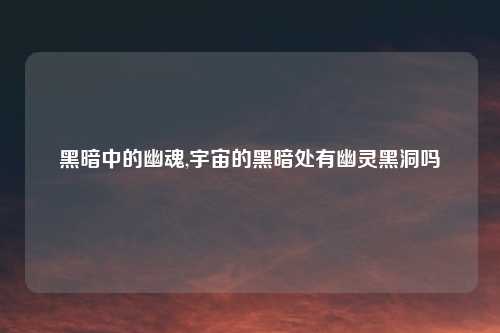 黑暗中的幽魂,宇宙的黑暗处有幽灵黑洞吗