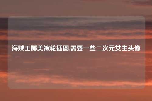 海贼王娜美被轮插图,需要一些二次元女生头像