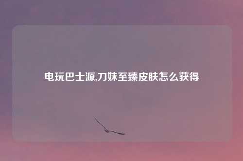 电玩巴士源,刀妹至臻皮肤怎么获得