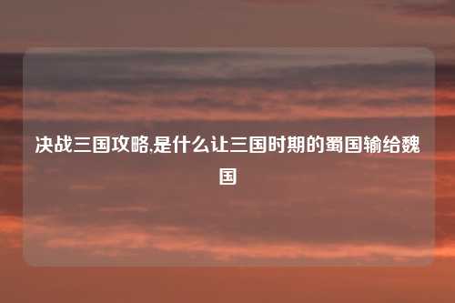 决战三国攻略,是什么让三国时期的蜀国输给魏国