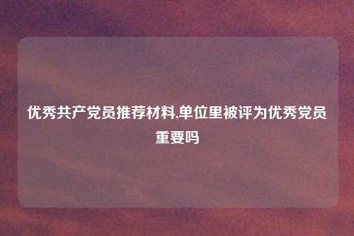 优秀共产党员推荐材料,单位里被评为优秀党员重要吗