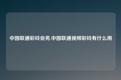 中国联通彩铃业务,中国联通视频彩铃有什么用