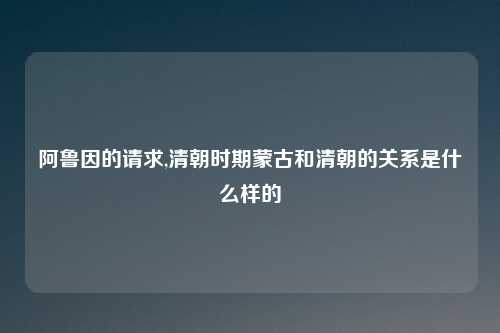 阿鲁因的请求,清朝时期蒙古和清朝的关系是什么样的