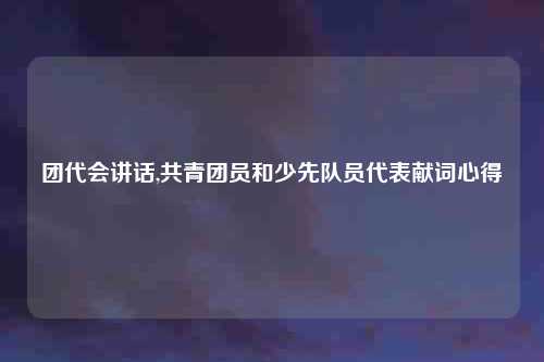 团代会讲话,共青团员和少先队员代表献词心得