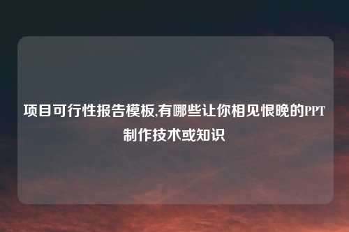 项目可行性报告模板,有哪些让你相见恨晚的PPT制作技术或知识