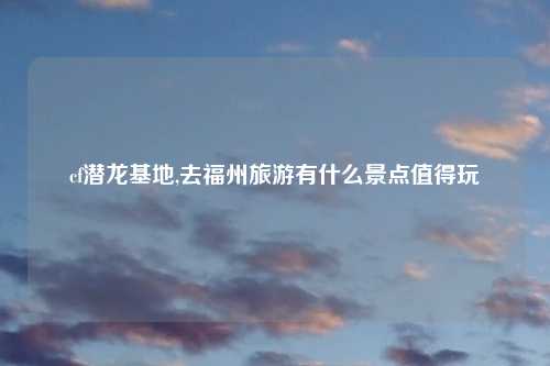 cf潜龙基地,去福州旅游有什么景点值得玩