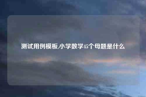 测试用例模板,小学数学45个母题是什么