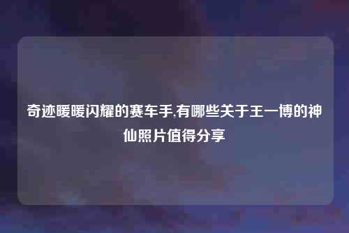 奇迹暖暖闪耀的赛车手,有哪些关于王一博的神仙照片值得分享