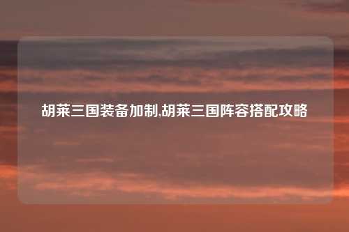 胡莱三国装备加制,胡莱三国阵容搭配攻略