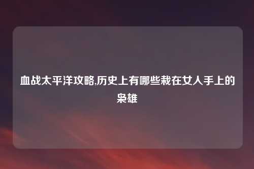 血战太平洋攻略,历史上有哪些栽在女人手上的枭雄