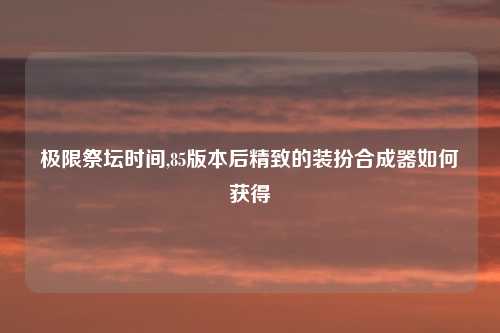 极限祭坛时间,85版本后精致的装扮合成器如何获得