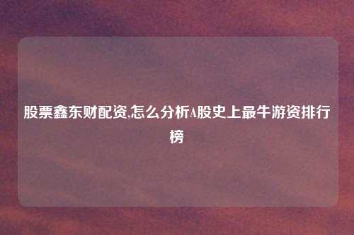 股票鑫东财配资,怎么分析A股史上最牛游资排行榜