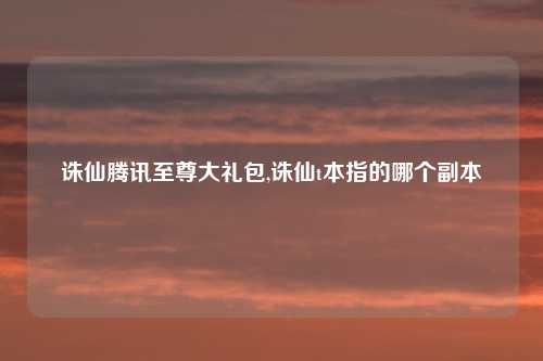 诛仙腾讯至尊大礼包,诛仙t本指的哪个副本