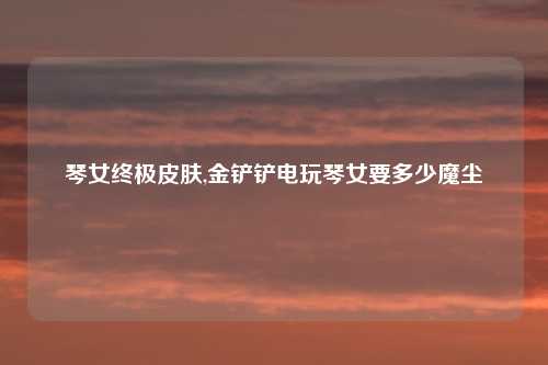 琴女终极皮肤,金铲铲电玩琴女要多少魔尘