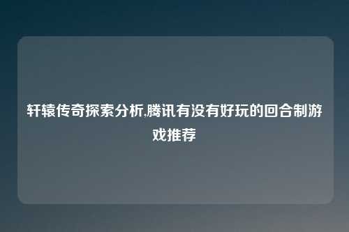 轩辕传奇探索分析,腾讯有没有好玩的回合制游戏推荐
