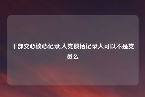 干部交心谈心记录,入党谈话记录人可以不是党员么