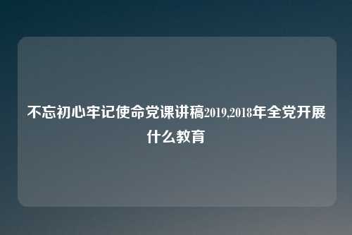 不忘初心牢记使命党课讲稿2019,2018年全党开展什么教育