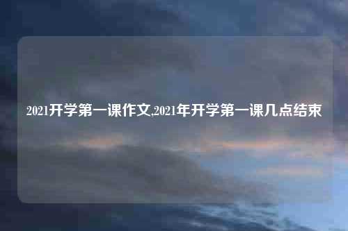 2021开学第一课作文,2021年开学第一课几点结束