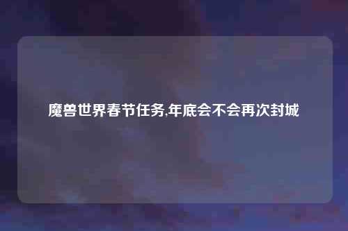 魔兽世界春节任务,年底会不会再次封城