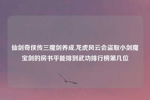 仙剑奇侠传三魔剑养成,龙虎风云会盗取小剑魔宝剑的房书平能排到武功排行榜第几位