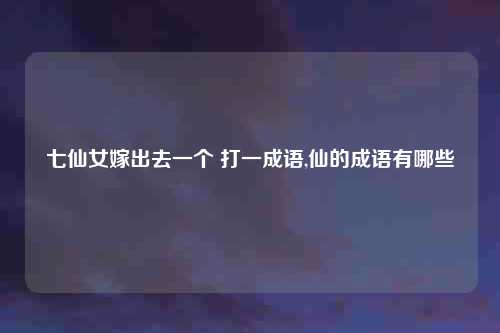 七仙女嫁出去一个 打一成语,仙的成语有哪些