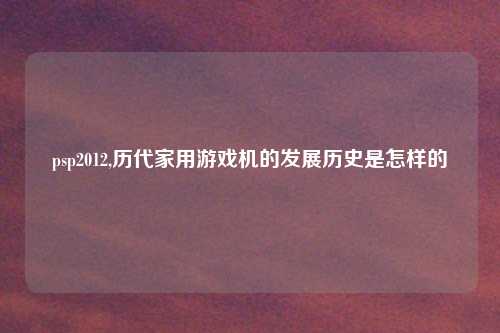 psp2012,历代家用游戏机的发展历史是怎样的