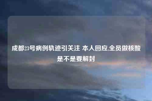 成都23号病例轨迹引关注 本人回应,全员做核酸是不是要解封