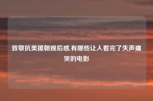 致敬抗美援朝观后感,有哪些让人看完了失声痛哭的电影