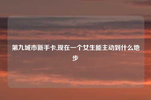 第九城市新手卡,现在一个女生能主动到什么地步