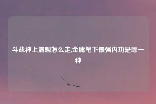 斗战神上清观怎么走,金庸笔下最强内功是哪一种