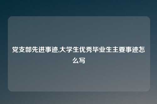 党支部先进事迹,大学生优秀毕业生主要事迹怎么写