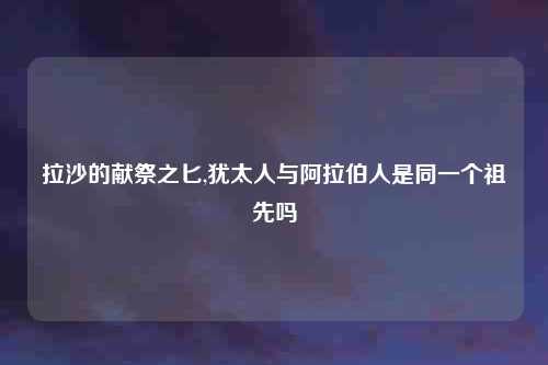 拉沙的献祭之匕,犹太人与阿拉伯人是同一个祖先吗