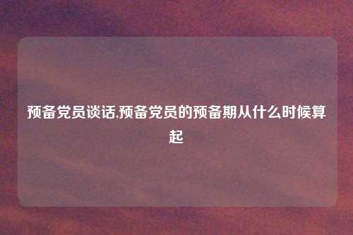 预备党员谈话,预备党员的预备期从什么时候算起