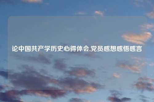 论中国共产学历史心得体会,党员感想感悟感言