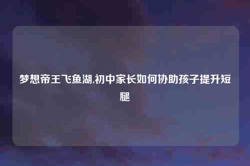 梦想帝王飞鱼湖,初中家长如何协助孩子提升短腿