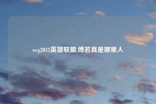 wcg2012英雄联盟,傅若真是哪里人