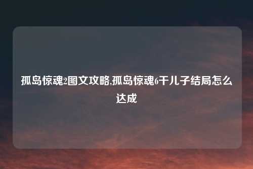 孤岛惊魂2图文攻略,孤岛惊魂6干儿子结局怎么达成