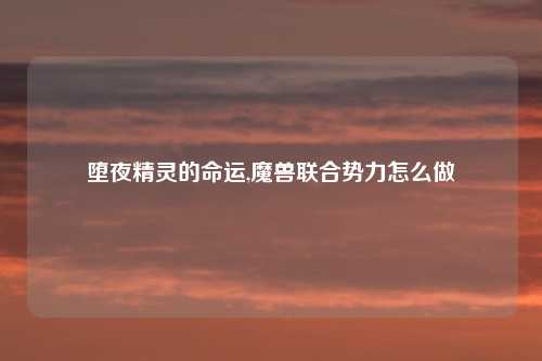 堕夜精灵的命运,魔兽联合势力怎么做