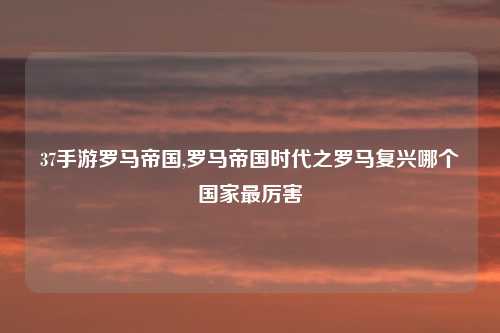 37手游罗马帝国,罗马帝国时代之罗马复兴哪个国家最厉害