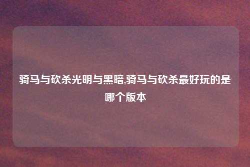 骑马与砍杀光明与黑暗,骑马与砍杀最好玩的是哪个版本