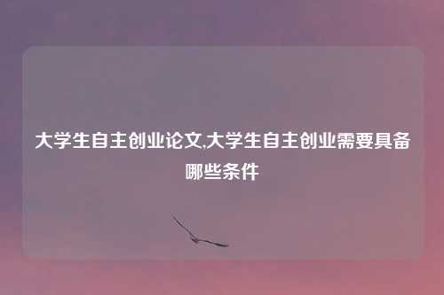 大学生自主创业论文,大学生自主创业需要具备哪些条件