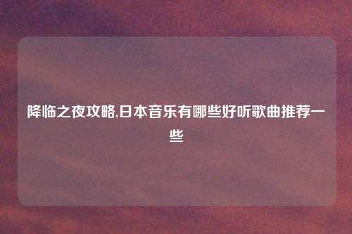 降临之夜攻略,日本音乐有哪些好听歌曲推荐一些