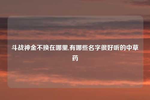 斗战神金不换在哪里,有哪些名字很好听的中草药