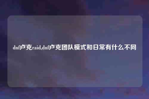 dnf卢克raid,dnf卢克团队模式和日常有什么不同