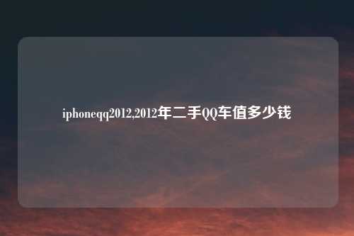iphoneqq2012,2012年二手QQ车值多少钱