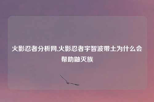 火影忍者分析网,火影忍者宇智波带土为什么会帮助鼬灭族