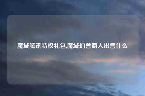 魔域腾讯特权礼包,魔域幻兽商人出售什么