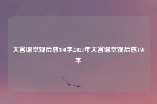 天宫课堂观后感300字,2021年天宫课堂观后感150字