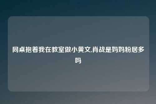同桌抱着我在教室做小黄文,肖战是妈妈粉居多吗